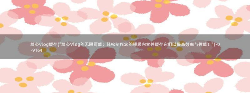 糖心vlog女主角多人：糖心vlog缓存(\